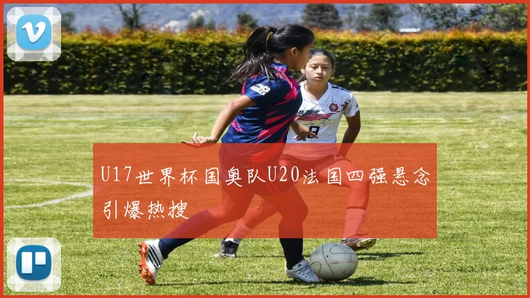 U17世界杯国奥队U20法国四强悬念引爆热搜