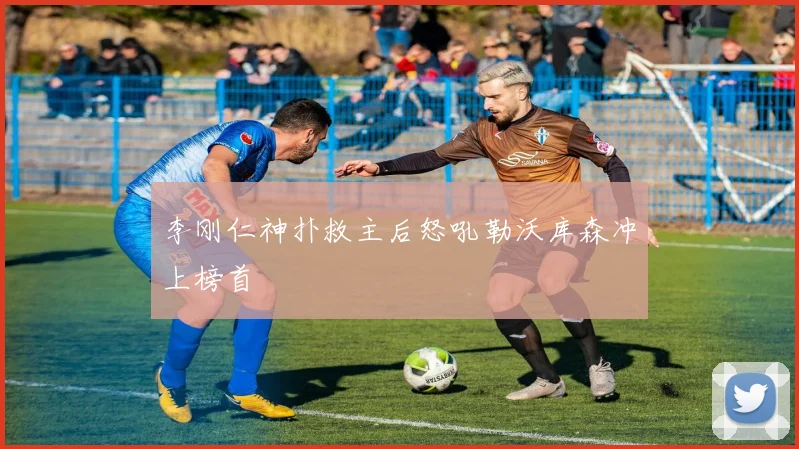 李刚仁神扑救主后怒吼勒沃库森冲上榜首