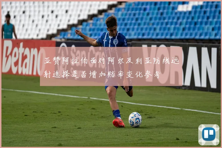 亚赞阿拉伯面对阿尔及利亚防线远射选择是否增加赔率变化参考
