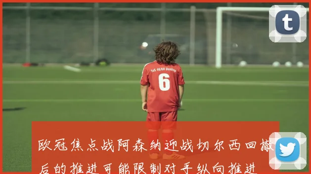 欧冠焦点战阿森纳迎战切尔西回撤后的推进可能限制对手纵向推进