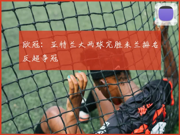 欧冠：亚特兰大两球完胜米兰排名反超争冠