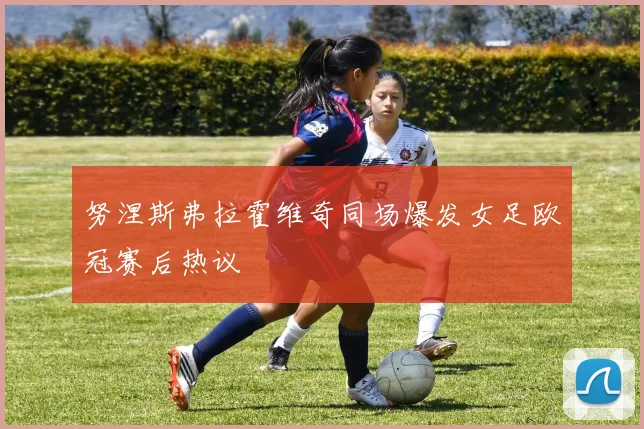 努涅斯弗拉霍维奇同场爆发女足欧冠赛后热议