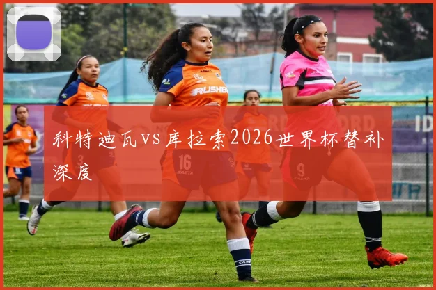 科特迪瓦vs库拉索2026世界杯替补深度