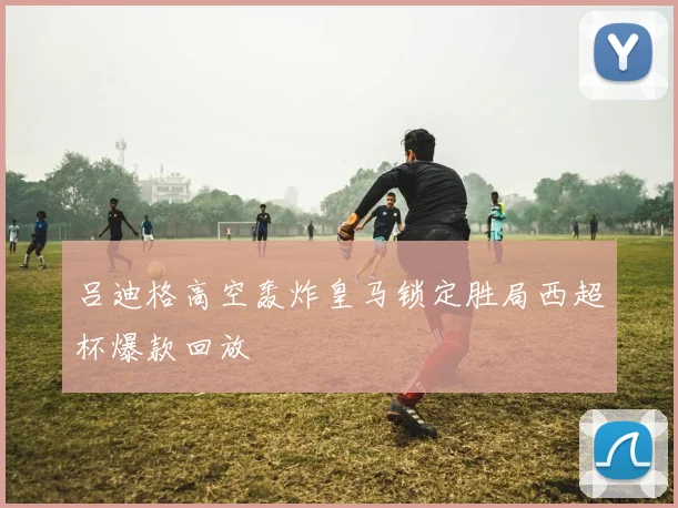 吕迪格高空轰炸皇马锁定胜局西超杯爆款回放