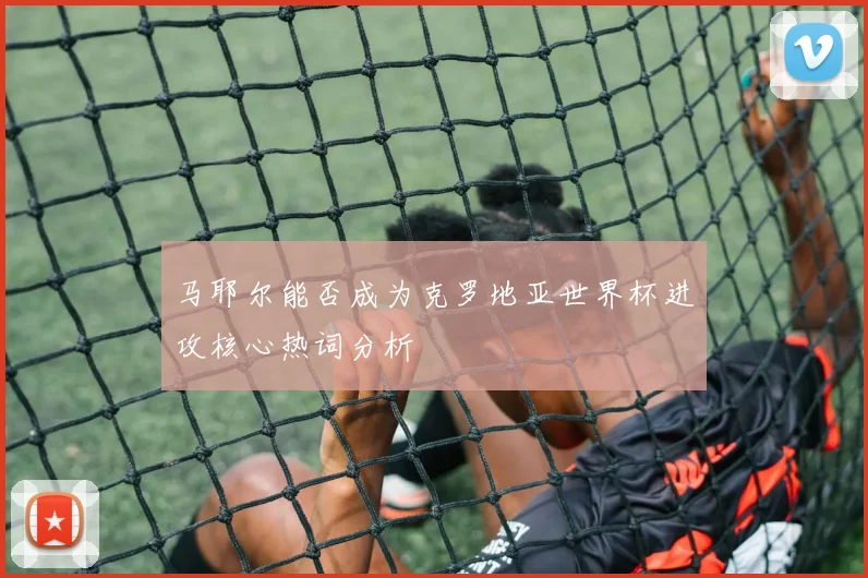 马耶尔能否成为克罗地亚世界杯进攻核心热词分析
