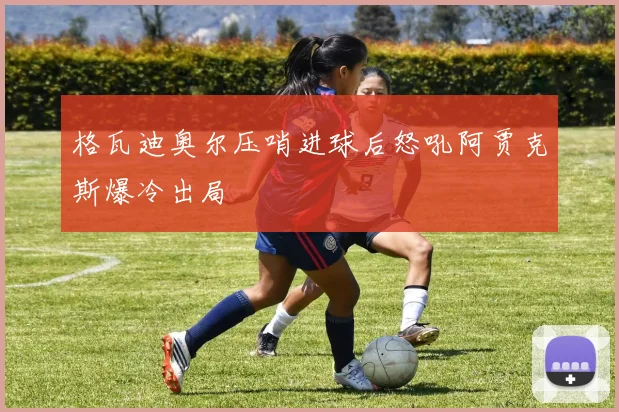 格瓦迪奥尔压哨进球后怒吼阿贾克斯爆冷出局