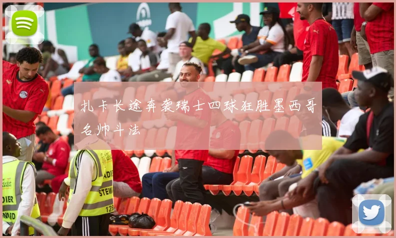 扎卡长途奔袭瑞士四球狂胜墨西哥名帅斗法