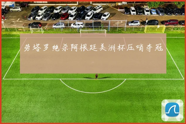 劳塔罗绝杀阿根廷美洲杯压哨夺冠