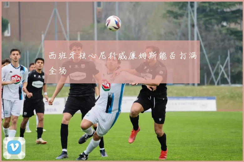 西班牙核心尼科威廉姆斯能否打满全场