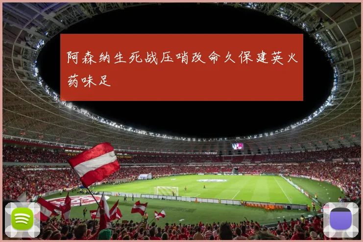 阿森纳生死战压哨改命久保建英火药味足
