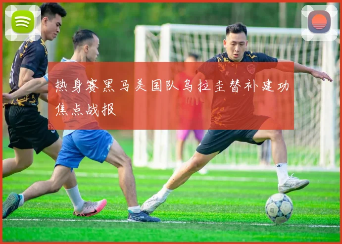 热身赛黑马美国队乌拉圭替补建功焦点战报