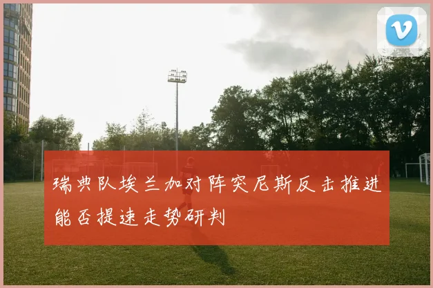 瑞典队埃兰加对阵突尼斯反击推进能否提速走势研判