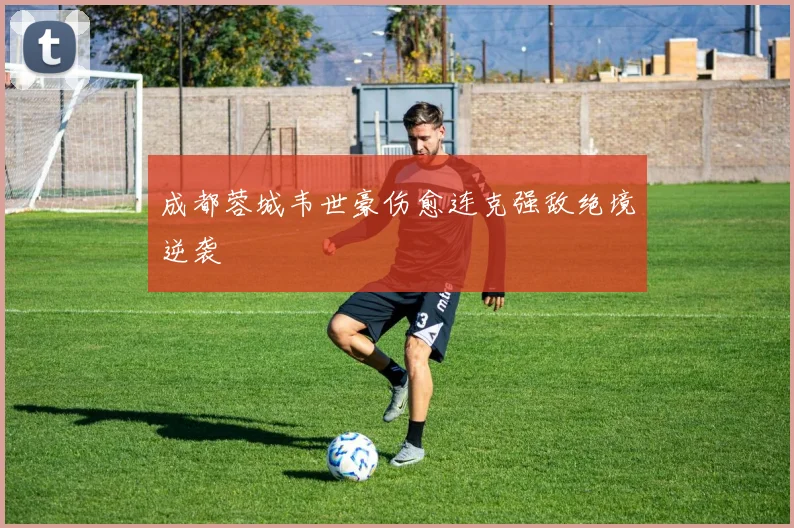 成都蓉城韦世豪伤愈连克强敌绝境逆袭