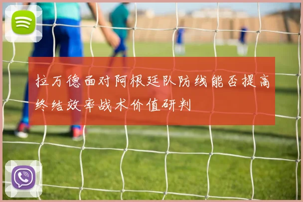 拉万德面对阿根廷队防线能否提高终结效率战术价值研判