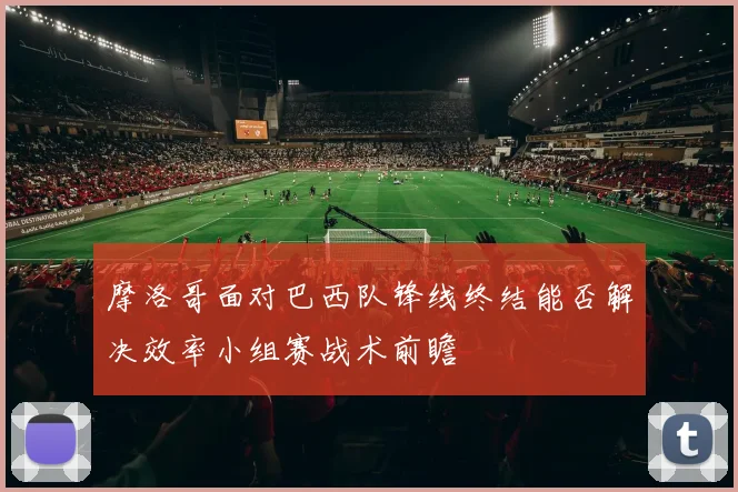 摩洛哥面对巴西队锋线终结能否解决效率小组赛战术前瞻