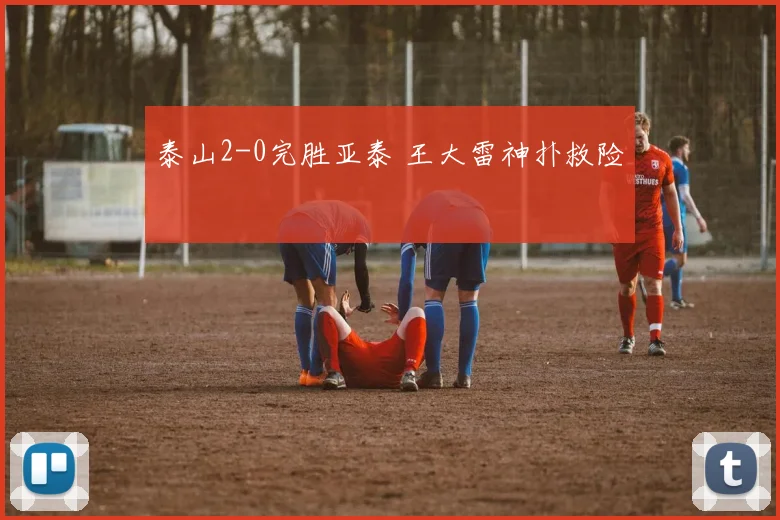泰山2-0完胜亚泰 王大雷神扑救险