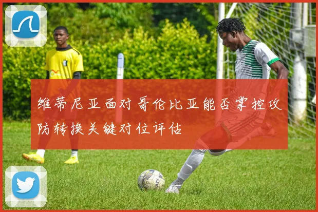 维蒂尼亚面对哥伦比亚能否掌控攻防转换关键对位评估