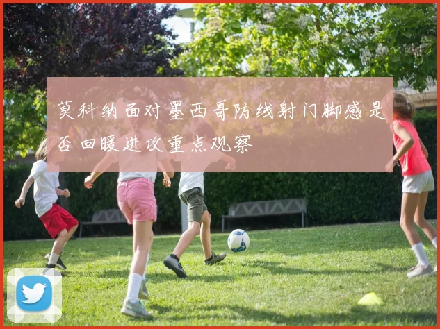 莫科纳面对墨西哥防线射门脚感是否回暖进攻重点观察