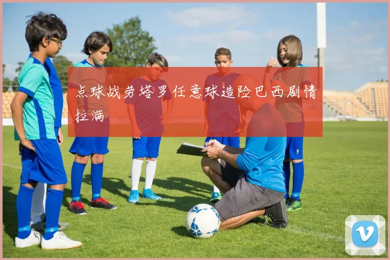 点球战劳塔罗任意球造险巴西剧情拉满