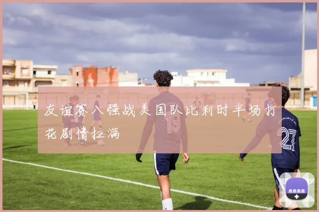 友谊赛八强战美国队比利时半场打花剧情拉满
