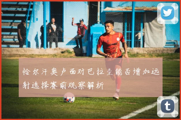 恰尔汗奥卢面对巴拉圭能否增加远射选择赛前观察解析