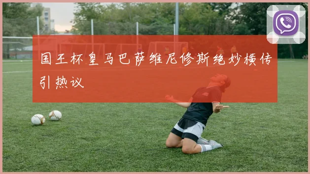 国王杯皇马巴萨维尼修斯绝妙横传引热议