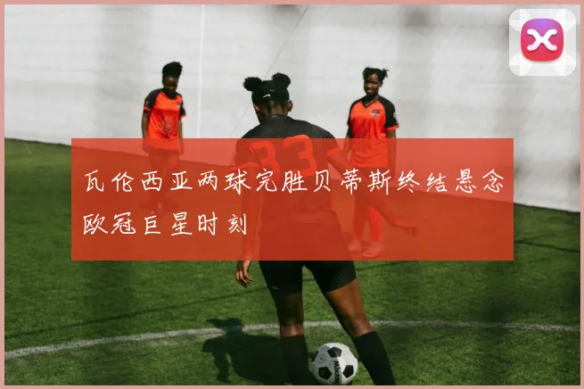 瓦伦西亚两球完胜贝蒂斯终结悬念欧冠巨星时刻