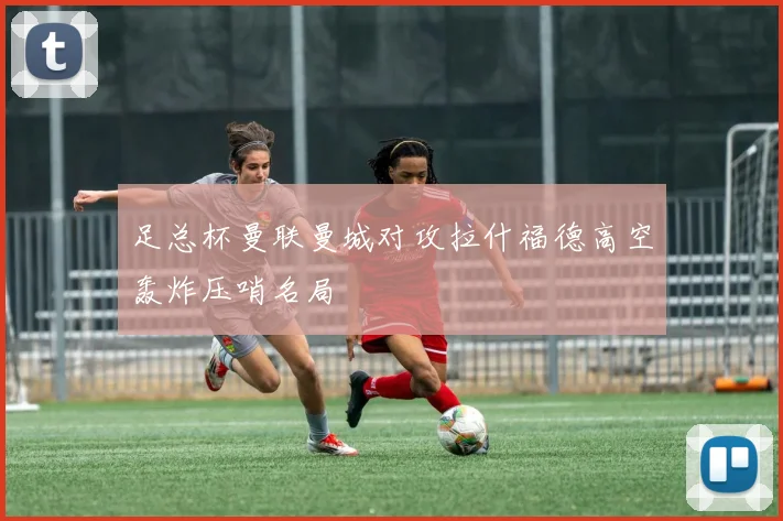 足总杯曼联曼城对攻拉什福德高空轰炸压哨名局