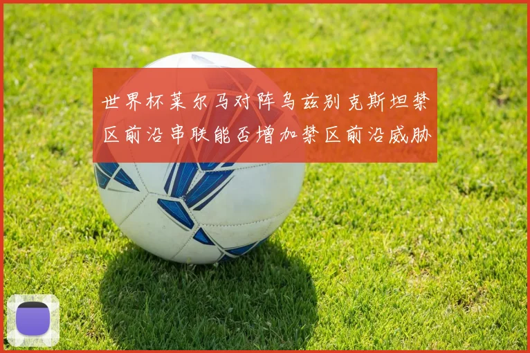 世界杯莱尔马对阵乌兹别克斯坦禁区前沿串联能否增加禁区前沿威胁