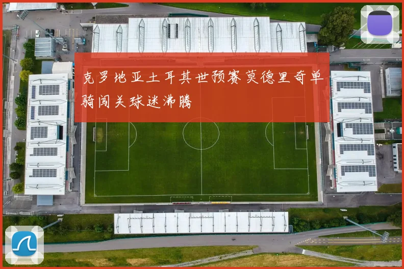 克罗地亚土耳其世预赛莫德里奇单骑闯关球迷沸腾