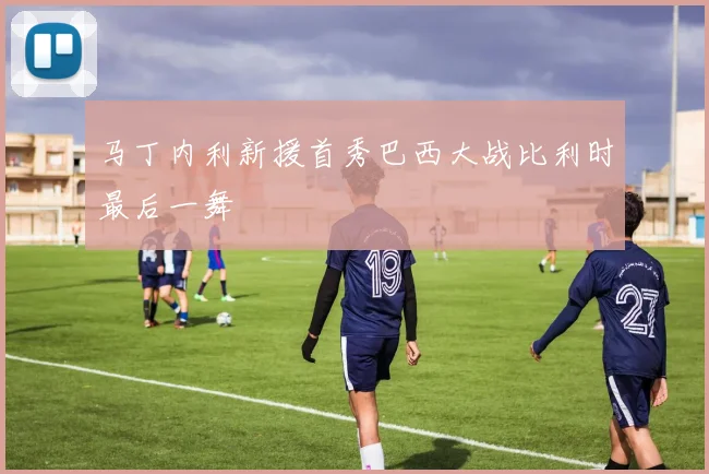 马丁内利新援首秀巴西大战比利时最后一舞