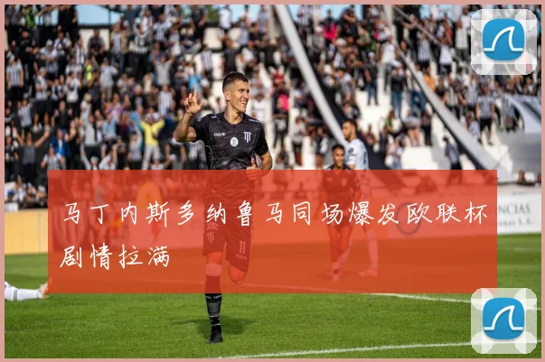 马丁内斯多纳鲁马同场爆发欧联杯剧情拉满
