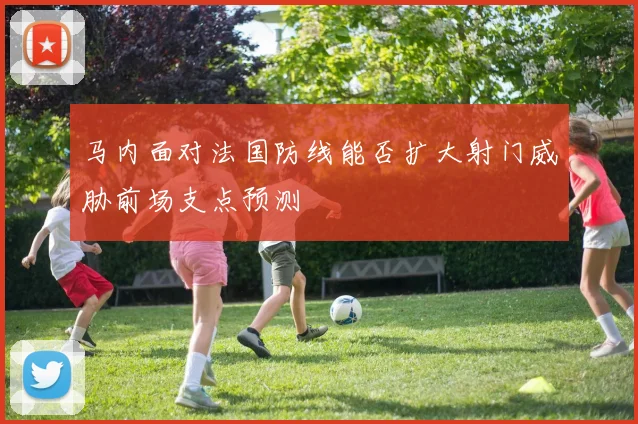 马内面对法国防线能否扩大射门威胁前场支点预测