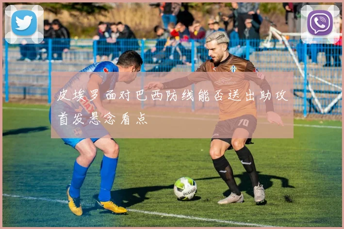 皮埃罗面对巴西防线能否送出助攻首发悬念看点
