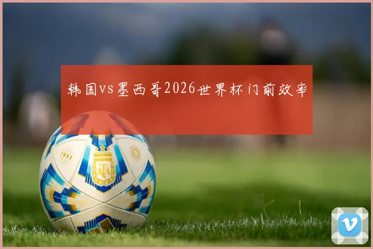 韩国vs墨西哥2026世界杯门前效率