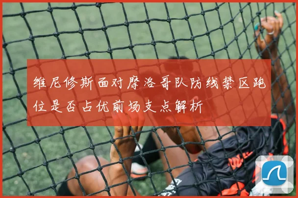 维尼修斯面对摩洛哥队防线禁区跑位是否占优前场支点解析