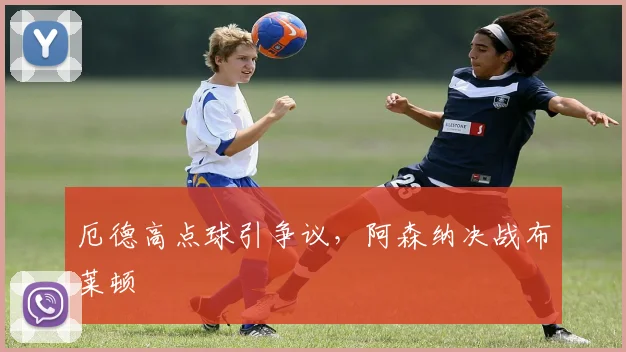 厄德高点球引争议,阿森纳决战布莱顿