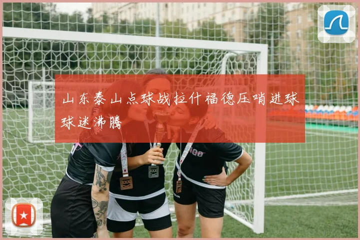 山东泰山点球战拉什福德压哨进球球迷沸腾