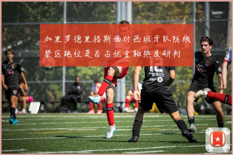 加里罗德里格斯面对西班牙队防线禁区跑位是否占优金靴热度研判