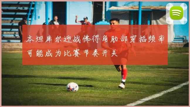 本坦库尔迎战佛得角肋部穿插频率可能成为比赛节奏开关