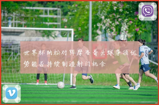 世界杯纳松对阵摩洛哥头球争顶优势能否持续制造射门机会