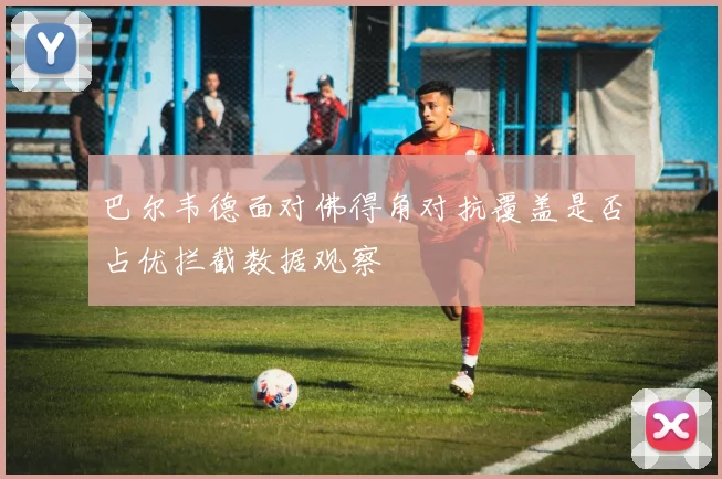 巴尔韦德面对佛得角对抗覆盖是否占优拦截数据观察