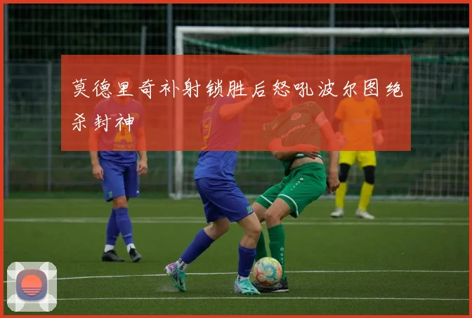莫德里奇补射锁胜后怒吼波尔图绝杀封神