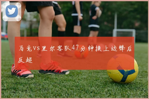 马竞vs里尔客队47分钟换上边锋后反超