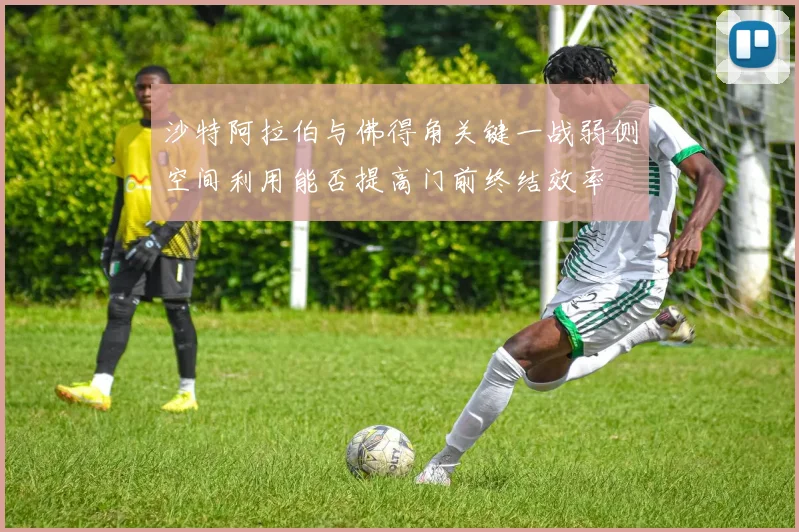 沙特阿拉伯与佛得角关键一战弱侧空间利用能否提高门前终结效率