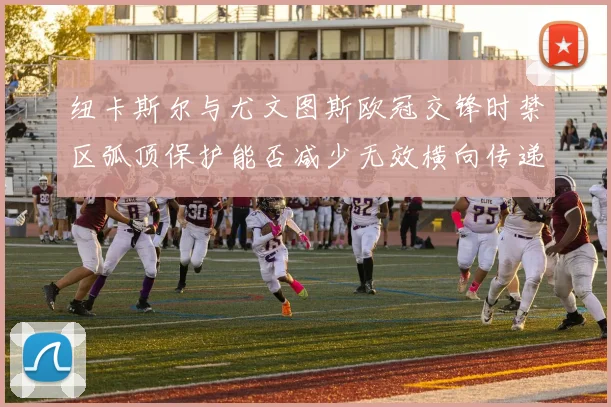 纽卡斯尔与尤文图斯欧冠交锋时禁区弧顶保护能否减少无效横向传递