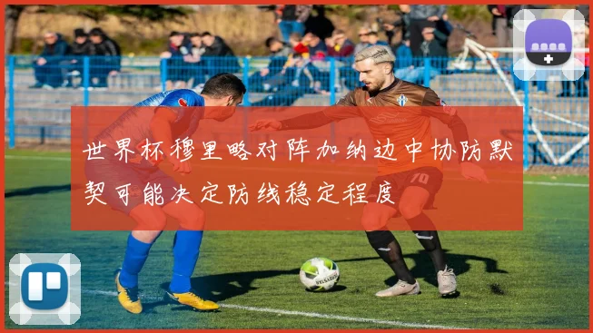 世界杯穆里略对阵加纳边中协防默契可能决定防线稳定程度