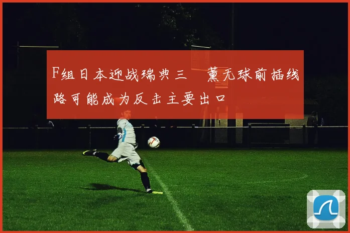 F组日本迎战瑞典三笘薰无球前插线路可能成为反击主要出口