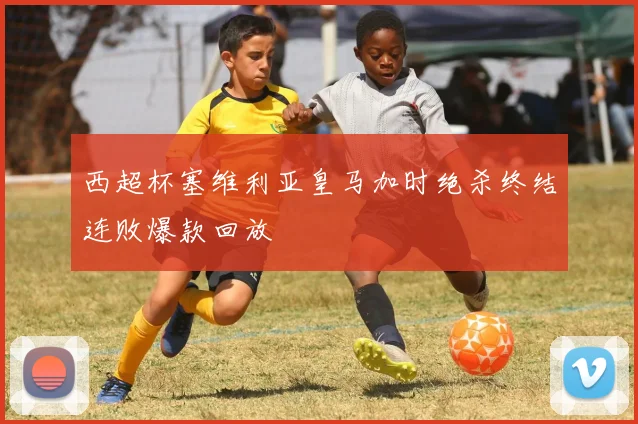西超杯塞维利亚皇马加时绝杀终结连败爆款回放