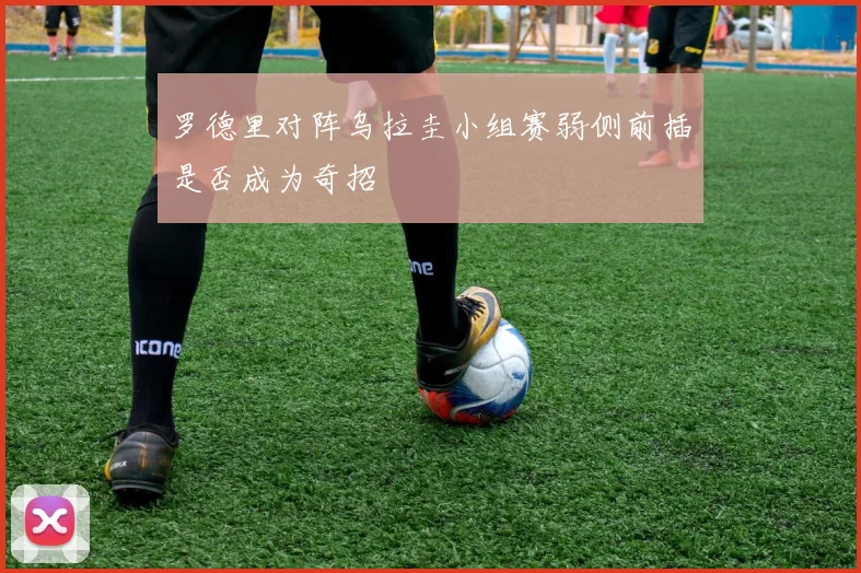 罗德里对阵乌拉圭小组赛弱侧前插是否成为奇招